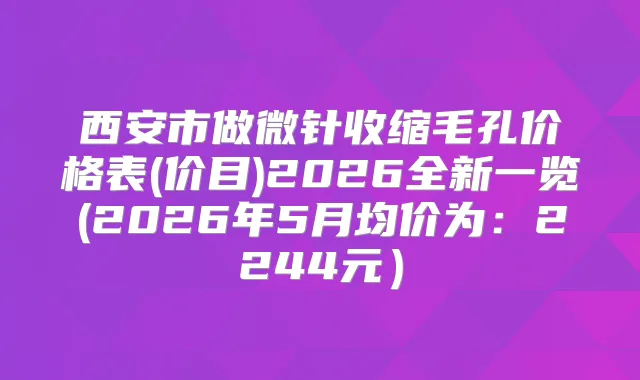 西安市做微针收缩毛孔价格表(价目)2026全新一览(2026年5月均价为:2244元)