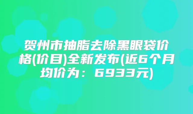 贺州市抽脂去除黑眼袋价格(价目)全新发布(近6个月均价为:6933元)