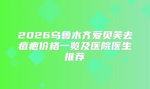 2026乌鲁木齐爱贝芙去痘疤价格一览及医院医生推荐