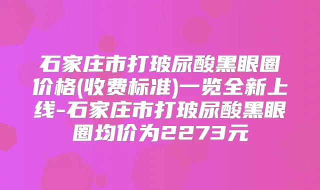 石家庄市打玻尿酸黑眼圈价格(收费标准)一览全新上线-石家庄市打玻尿酸黑眼圈均价为2273元
