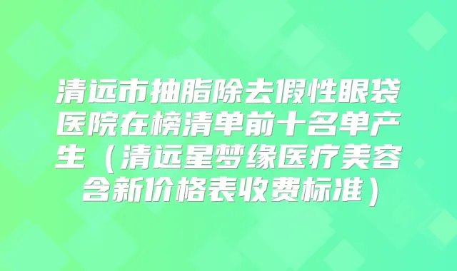 清远市抽脂除去假性眼袋医院在榜清单前十名单产生（清远星梦缘医疗美容含新价格表收费标准）