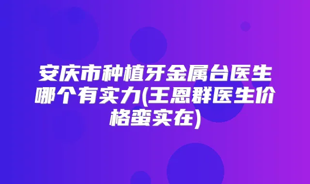 安庆市种植牙金属台医生哪个有实力(王恩群医生价格蛮实在)