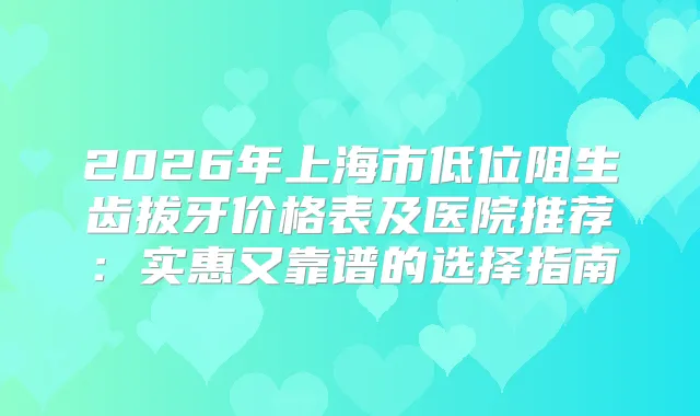 2026年上海市低位阻生齿拔牙价格表及医院推荐：实惠又靠谱的选择指南