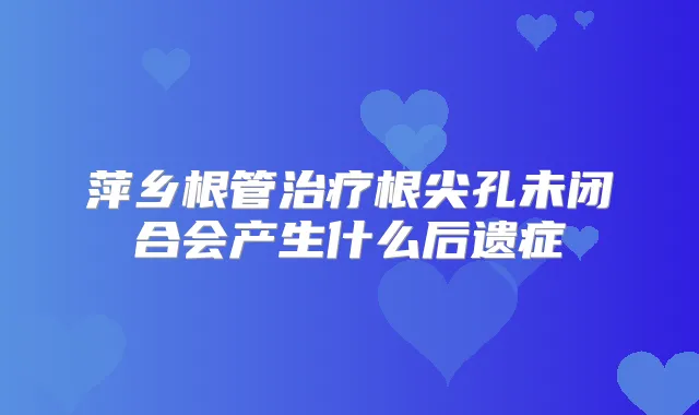 萍乡根管根尖孔未闭合会产生什么后遗症