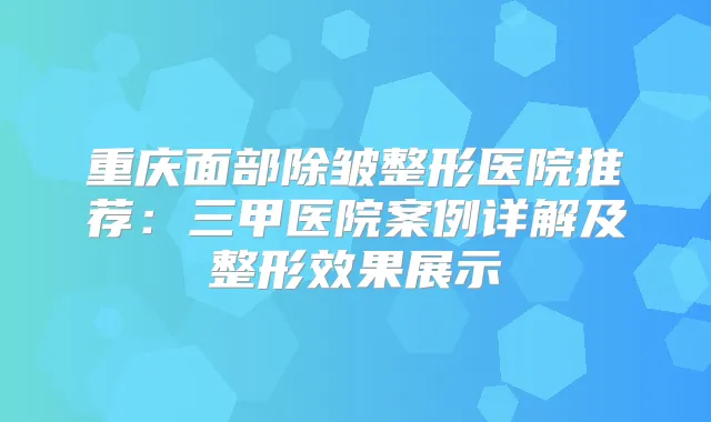 重庆面部除皱整形医院推荐：三甲医院案例详解及整形效果展示