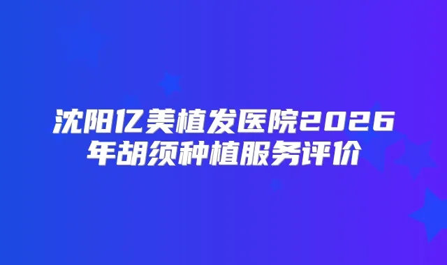 沈阳亿美植发医院2026年胡须种植服务评价