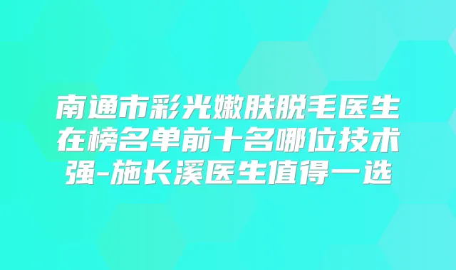 南通市彩光嫩肤脱毛医生在榜名单前十名哪位技术强-施长溪医生值得一选