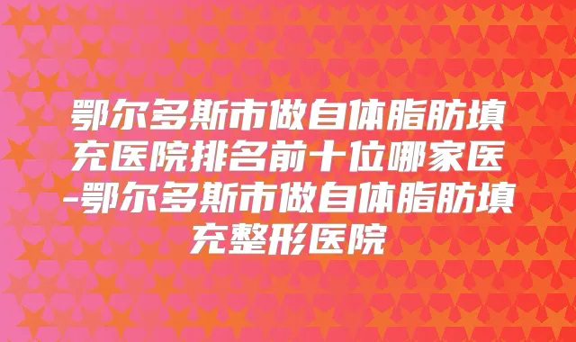 鄂尔多斯市做自体脂肪填充医院排名前十位哪家医-鄂尔多斯市做自体脂肪填充整形医院
