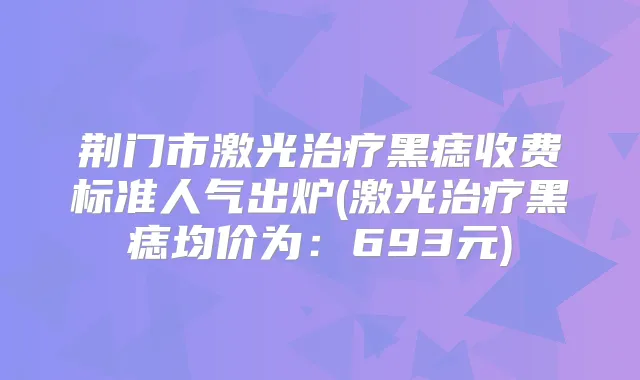 荆门市激光黑痣收费标准人气出炉(激光黑痣均价为：693元)
