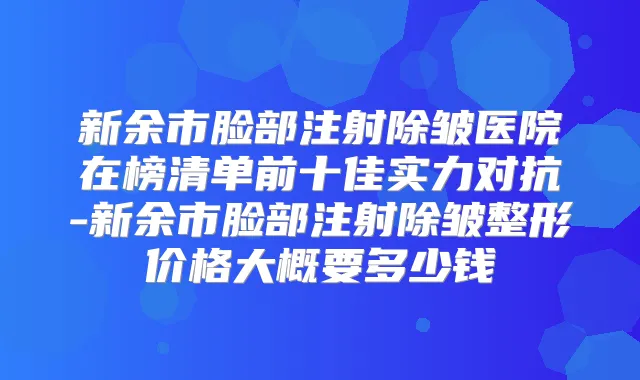 新余市脸部注射除皱医院在榜清单前十佳实力对抗-新余市脸部注射除皱整形价格大概要多少钱