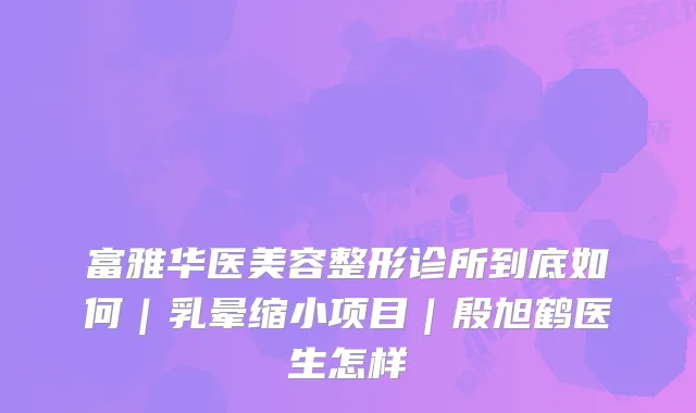 富雅华医美容整形诊所到底如何｜乳晕缩小项目｜殷旭鹤医生怎样
