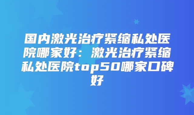 国内激光紧缩私处医院哪家好：激光紧缩私处医院top50哪家口碑好