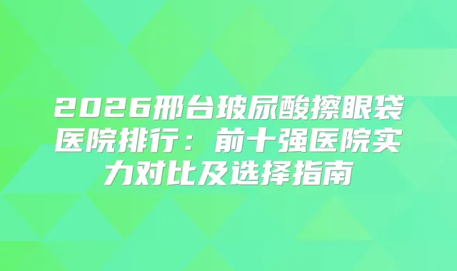 2026邢台玻尿酸擦眼袋医院排行：前十强医院实力对比及选择指南
