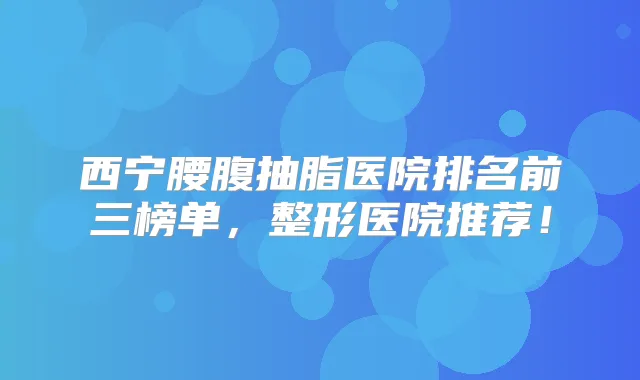 西宁腰腹抽脂医院排名前三榜单，整形医院推荐！