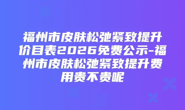 福州市皮肤松弛紧致提升价目表2026免费公示-福州市皮肤松弛紧致提升费用贵不贵呢
