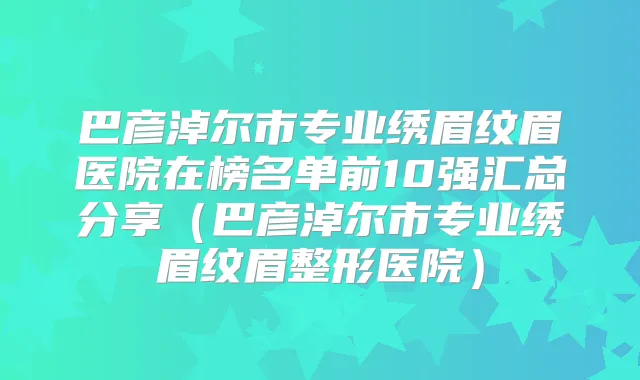 巴彦淖尔市专业绣眉纹眉医院在榜名单前10强汇总分享（巴彦淖尔市专业绣眉纹眉整形医院）