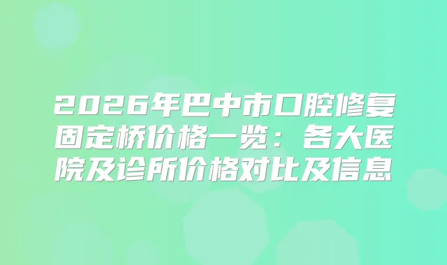 2026年巴中市口腔修复固定桥价格一览：各大医院及诊所价格对比及信息