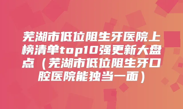 芜湖市低位阻生牙医院上榜清单top10强更新大盘点（芜湖市低位阻生牙口腔医院能独当一面）