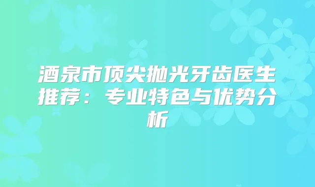 酒泉市抛光牙齿医生推荐：专业特色与优势分析