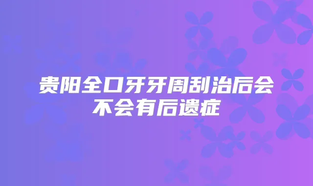 贵阳全口牙牙周刮治后会不会有后遗症