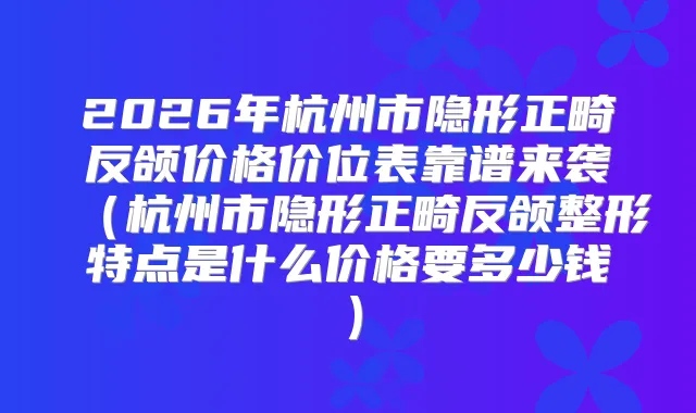 2026年杭州市隐形正畸反颌价格价位表靠谱来袭（杭州市隐形正畸反颌整形特点是什么价格要多少钱）
