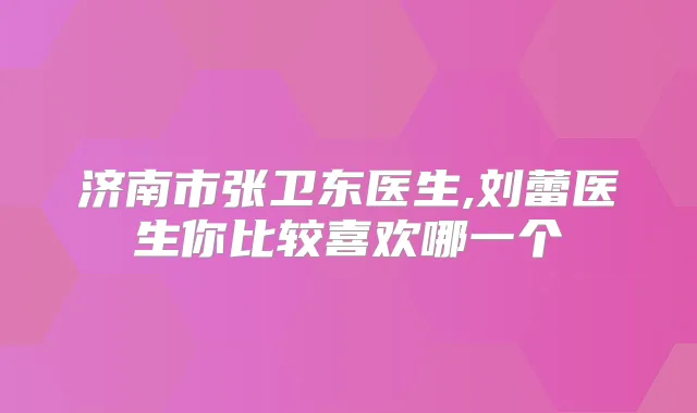 济南市张卫东医生,刘蕾医生你比较喜欢哪一个