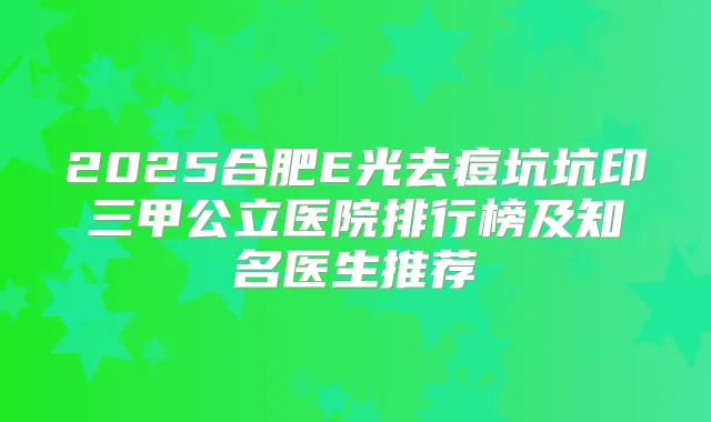 2025合肥E光去痘坑坑印三甲公立医院排行榜及知名医生推荐