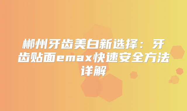 郴州牙齿美白新选择：牙齿贴面emax快速安全方法详解