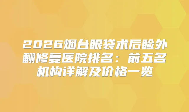 2026烟台眼袋术后睑外翻修复医院排名：前五名机构详解及价格一览