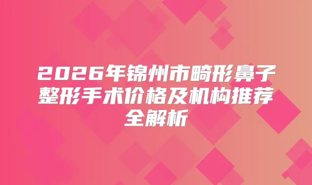 2026年锦州市畸形鼻子整形手术价格及机构推荐全解析