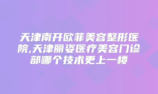 天津南开欧菲美容整形医院,天津丽姿医疗美容门诊部哪个技术更上一楼