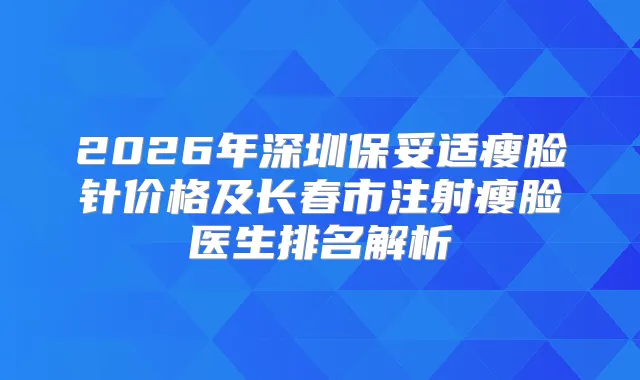 2026年深圳瘦脸针价格及长春市注射瘦脸医生排名解析