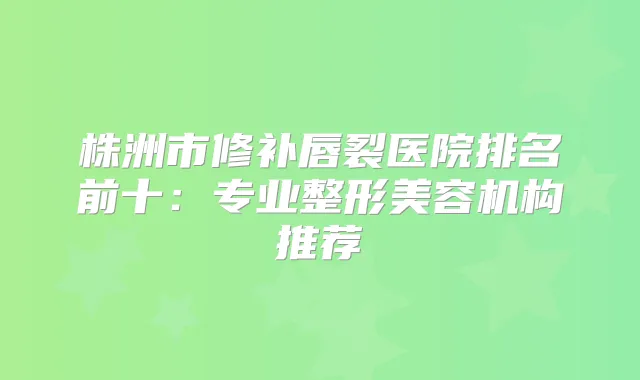 株洲市修补唇裂医院排名前十：专业整形美容机构推荐