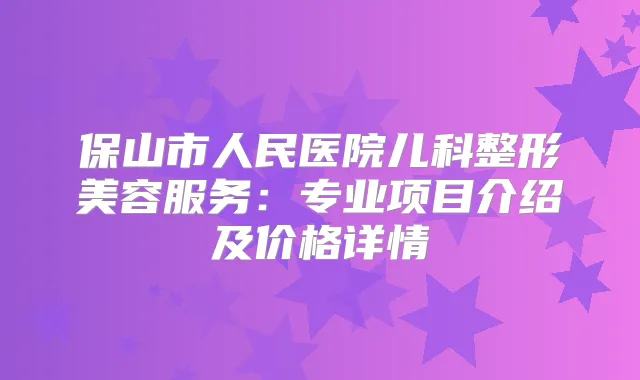 保山市人民医院儿科整形美容服务:专业项目介绍及价格详情