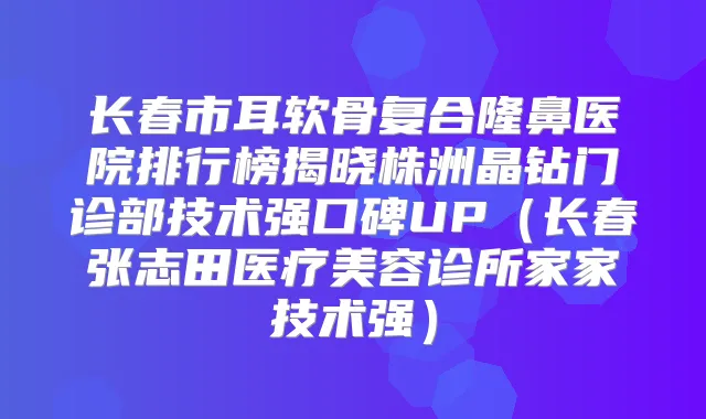 长春市耳软骨复合隆鼻医院排行榜揭晓株洲晶钻门诊部技术强口碑UP（长春张志田医疗美容诊所家家技术强）
