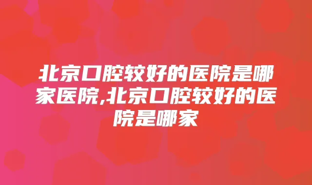 北京口腔较好的医院是哪家医院,北京口腔较好的医院是哪家