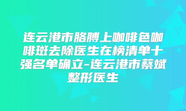 连云港市胳膊上咖啡色咖啡斑去除医生在榜清单十强名单确立-连云港市蔡斌整形医生