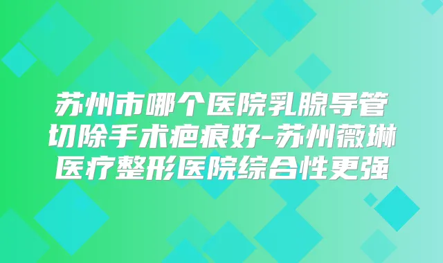 苏州市哪个医院乳腺导管切除手术疤痕好-苏州薇琳医疗整形医院综合性更强