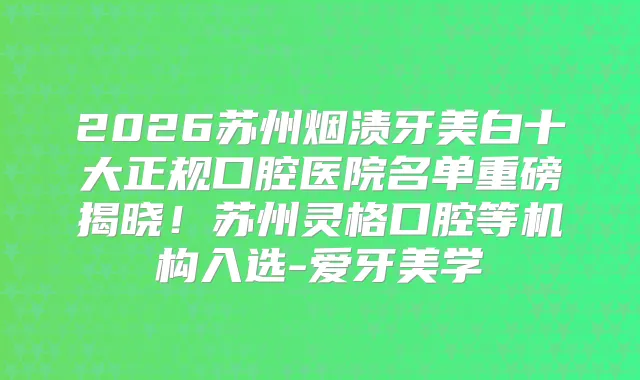 2026苏州烟渍牙美白十大正规口腔医院名单重磅揭晓！苏州灵格口腔等机构入选-爱牙美学