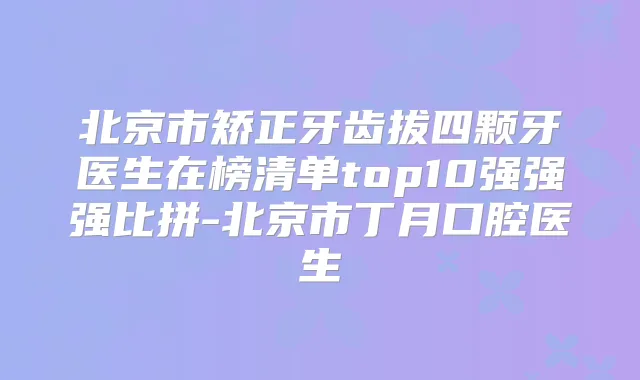 北京市矫正牙齿拔四颗牙医生在榜清单top10强强强比拼-北京市丁月口腔医生