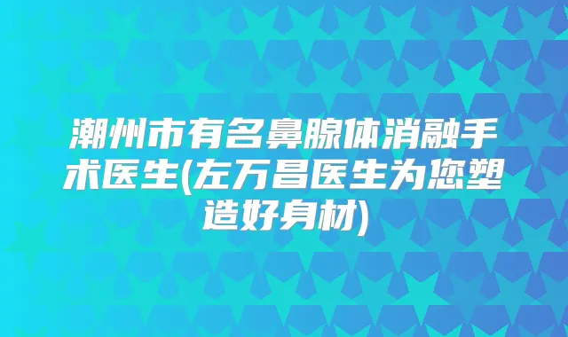 潮州市有名鼻腺体消融手术医生(左万昌医生为您塑造好身材)