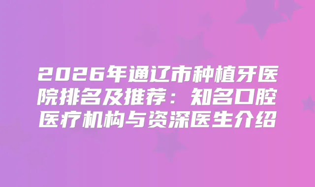 2026年通辽市种植牙医院排名及推荐：知名口腔医疗机构与资深医生介绍