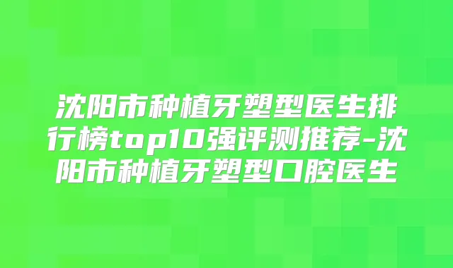沈阳市种植牙塑型医生排行榜top10强评测推荐-沈阳市种植牙塑型口腔医生