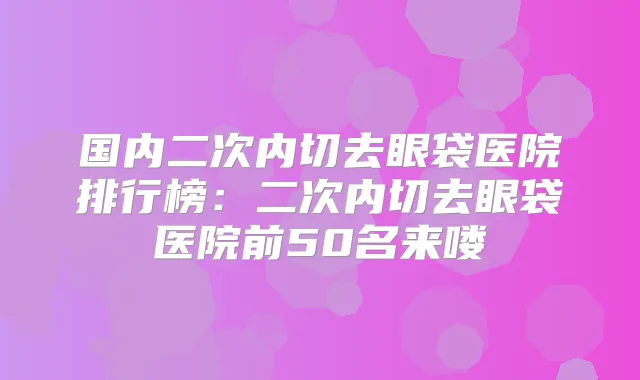 国内二次内切去眼袋医院排行榜：二次内切去眼袋医院前50名来喽