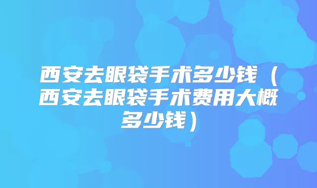西安去眼袋手术多少钱（西安去眼袋手术费用大概多少钱）