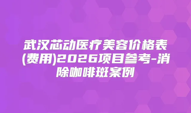 武汉芯动医疗美容价格表(费用)2026项目参考-消除咖啡斑案例