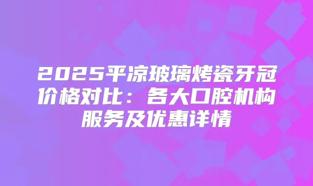 2025平凉玻璃烤瓷牙冠价格对比:各大口腔机构服务及优惠详情