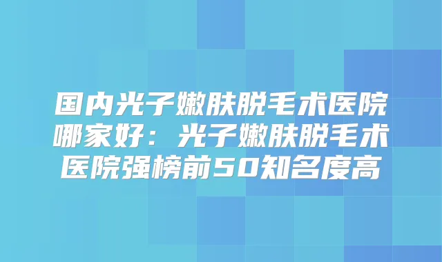 国内光子嫩肤脱毛术医院哪家好:光子嫩肤脱毛术医院强榜前50知名度高