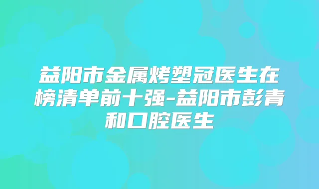 益阳市金属烤塑冠医生在榜清单前十强-益阳市彭青和口腔医生