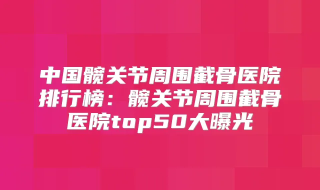中国髋关节周围截骨医院排行榜：髋关节周围截骨医院top50大曝光